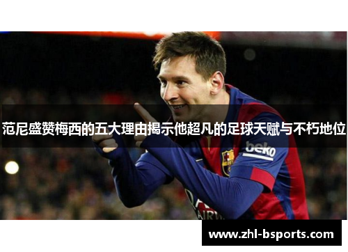 范尼盛赞梅西的五大理由揭示他超凡的足球天赋与不朽地位 范尼盛赞梅西的五大理由揭示他超凡的足球天赋与不朽地位