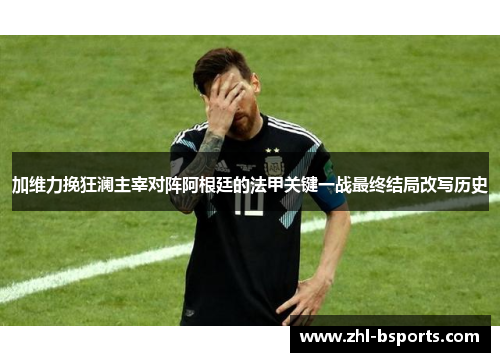 加维力挽狂澜主宰对阵阿根廷的法甲关键一战最终结局改写历史